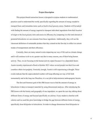 Project Description 
This project­based instruction lesson is designed to expose students to mathematical 
practices used to understand the world, specifically regarding the amount of energy needed to 
transport basic and immediate items such as food to local grocery stores. Students will be tasked 
with finding the amount of energy required to transport individual ingredients from their location 
of origin to the local grocery store and assess its efficiency by comparing it to the total amount of 
potential kilocalories we can consume from those ingredients. Additionally, they will use the 
classroom definition of sustainable produce that they created on the first day to reflect on current 
modes of transportation and their efficiency.  
Currently, there are many natural events impacting our way of life such as climate change 
and it will continue to do so at a greater rate due to many reasons, one of them being human 
activity. Thus, we are focusing on the human activity aspect because it is a dependent factor. 
Austin recently experienced a flood in October 2015 where several people lost their lives and 
countless others lost property. Ironically enough, Austin is still experiencing a drought. These 
events indicate that the unprecedented weather will keep affecting our way of life both 
momentarily and in the long run.Therefore, it is our job to help minimize anthropogenic factors.  
The first and foremost goal of this PBI lesson was to find the amount of energy in 
kilocalories it takes to transport materials by using dimensional analyses. After introducing the 
PBI lesson with the history and geography of one ingredient, we spent the next day talking about 
different forms of energy and focused specifically on calories. Every student is familiar with 
calories and we used this prior knowledge to bridge the gap between different forms of energy, 
specifically from Kilojoules to kilocalories. In order to change dimensions from Kilojoules to 
4
 
