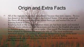 Origin and Extra Facts
All of the ingredients we used were chosen because they were organic. Pie is a
key dessert in the southern areas of the United States. Our group agreed on
the flavor all of us loved which was Mixed Berry pie and wanted the joy of
learning how to make it.
Reaching back to the ancient Egyptian times, pie has been made and traveled
through many cultures such as the romans and then to the English who gave it
to America as they were the first to settle. Over much The famous dessert has
been adapted to America and gained the title of “The most traditional
American dessert.” In addition 90 percent declared pie as one of the main
pleasures of life according to The American Pie Council. Selling
Approximately 186 million pies every year, 700 million dollars is made from
the Pie economy.
 