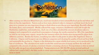 Reflection
After creating our delicious Mixed berry pie, much was revealed on how sustainable food can be and where and
when to buy the ingredients. Factors such as how many calories it takes to transport and how much the food
gives us to consume are very important things to think about as you choose your ingredients. Kendall collected
the butter, flour, and cornstarch. Maddy collected the sugar, cinnamon, blackberries and Cade bought the
blueberries, raspberries, and strawberries. Each one of us then calculated the amount of calories taken to
transport and compared it to actual food consumption of energy, the results surprised us. All of the ingredients
we used in our recipe were organic, except the few instances where the berries were transported by plane from
different countries. Besides the berries, everything was either locally grown in places like Sugarland, Texas or
California. Organic and Inorganic are very different categories each showing the quality of food and how fresh
and sustainable the product is. Organic is the definition for a great reliable food source, as it is produced in the
best of conditions. The calculations we made revealed the actual amount of energy and how the work used
compared to the amount of calories consumed. Greater consuming calories to Transportation is what we strived
for, but sadly our goal was not accomplished. Transportation took 248,341.098 calories in total and food
calories had a total of 6621, this later results in many environmental problems and health issues as we are using
more to travel.
 