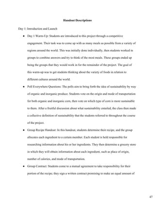 Handout Descriptions 
Day 1: Introduction and Launch 
● Day 1 Warm­Up: Students are introduced to this project through a competitive
engagement. Their task was to come up with as many meals as possible from a variety of
regions around the world. This was initially done individually, then students worked in
groups to combine answers and try to think of the most meals. These groups ended up
being the groups that they would work in for the remainder of the project. The goal of
this warm­up was to get students thinking about the variety of foods in relation to
different cultures around the world.
● Poll Everywhere Questions: The polls aim to bring forth the idea of sustainability by way
of organic and inorganic produce. Students vote on the origin and mode of transportation
for both organic and inorganic corn, then vote on which type of corn is more sustainable
to them. After a fruitful discussion about what sustainability entailed, the class then made
a collective definition of sustainability that the students referred to throughout the course
of the project.
● Group Recipe Handout: In this handout, students determine their recipe, and the group
allocates each ingredient to a certain member. Each student is held responsible for
researching information about his or her ingredients. They then determine a grocery store
in which they will obtain information about each ingredient, such as place of origin,
number of calories, and mode of transportation.
● Group Contract: Students come to a mutual agreement to take responsibility for their
portion of the recipe; they sign a written contract promising to make an equal amount of
47
 