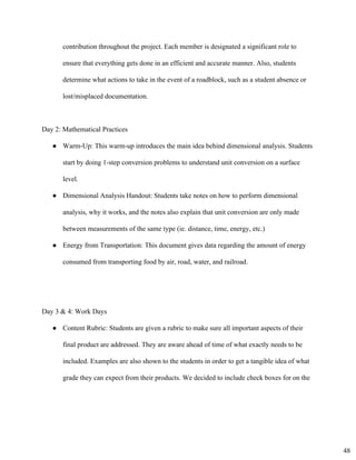 contribution throughout the project. Each member is designated a significant role to 
ensure that everything gets done in an efficient and accurate manner. Also, students 
determine what actions to take in the event of a roadblock, such as a student absence or 
lost/misplaced documentation. 
Day 2: Mathematical Practices 
● Warm­Up: This warm­up introduces the main idea behind dimensional analysis. Students
start by doing 1­step conversion problems to understand unit conversion on a surface
level.
● Dimensional Analysis Handout: Students take notes on how to perform dimensional
analysis, why it works, and the notes also explain that unit conversion are only made
between measurements of the same type (ie. distance, time, energy, etc.)
● Energy from Transportation: This document gives data regarding the amount of energy
consumed from transporting food by air, road, water, and railroad.
Day 3 & 4: Work Days 
● Content Rubric: Students are given a rubric to make sure all important aspects of their
final product are addressed. They are aware ahead of time of what exactly needs to be
included. Examples are also shown to the students in order to get a tangible idea of what
grade they can expect from their products. We decided to include check boxes for on the
48
 