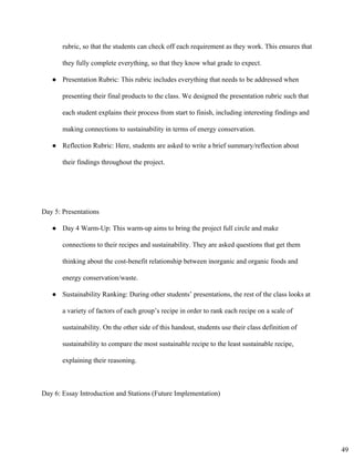 rubric, so that the students can check off each requirement as they work. This ensures that 
they fully complete everything, so that they know what grade to expect. 
● Presentation Rubric: This rubric includes everything that needs to be addressed when
presenting their final products to the class. We designed the presentation rubric such that
each student explains their process from start to finish, including interesting findings and
making connections to sustainability in terms of energy conservation.
● Reflection Rubric: Here, students are asked to write a brief summary/reflection about
their findings throughout the project.
Day 5: Presentations 
● Day 4 Warm­Up: This warm­up aims to bring the project full circle and make
connections to their recipes and sustainability. They are asked questions that get them
thinking about the cost­benefit relationship between inorganic and organic foods and
energy conservation/waste.
● Sustainability Ranking: During other students’ presentations, the rest of the class looks at
a variety of factors of each group’s recipe in order to rank each recipe on a scale of
sustainability. On the other side of this handout, students use their class definition of
sustainability to compare the most sustainable recipe to the least sustainable recipe,
explaining their reasoning.
Day 6: Essay Introduction and Stations (Future Implementation) 
49
 
