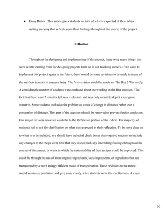 ● Essay Rubric: This rubric gives students an idea of what is expected of them when
writing an essay that reflects upon their findings throughout the course of the project.
Reflection 
Throughout the designing and implementing of this project, there were many things that 
were worth learning from for designing projects later on in our teaching careers. If we were to 
implement this project again in the future, there would be some revisions to be made to some of 
the artifacts in order to ensure clarity. The first revision would be made on The Day 2 Warm­Up. 
A considerable number of students were confused about the wording in the first question. The 
fact that there were 2 minutes left was irrelevant, and was only meant to depict a real game 
scenario. Some students looked at the problem as a rate of change in distance rather than a 
conversion of distance. This part of the question should be removed to prevent further confusion. 
One major revision however would be to the Reflection portion of the rubric. The majority of 
students had to ask for clarification on what was expected in their reflection. To be more clear as 
to what is to be included, we should have included check boxes that required students to include 
any changes to the recipe over time that they discovered, any interesting findings throughout the 
course of the project, or ways in which the sustainability of their recipes could be improved. This 
could be through the use of more organic ingredients, local ingredients, or ingredients that are 
transported by a more energy efficient mode of transportation. These revisions to the rubric 
would minimize confusion and give more clarity when students write their reflections. A clear 
50
 