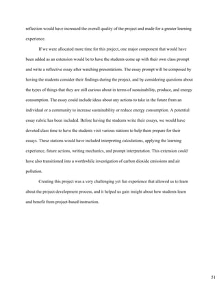 reflection would have increased the overall quality of the project and made for a greater learning 
experience. 
If we were allocated more time for this project, one major component that would have 
been added as an extension would be to have the students come up with their own class prompt 
and write a reflective essay after watching presentations. The essay prompt will be composed by 
having the students consider their findings during the project, and by considering questions about 
the types of things that they are still curious about in terms of sustainability, produce, and energy 
consumption. The essay could include ideas about any actions to take in the future from an 
individual or a community to increase sustainability or reduce energy consumption. A potential 
essay rubric has been included. Before having the students write their essays, we would have 
devoted class time to have the students visit various stations to help them prepare for their 
essays. These stations would have included interpreting calculations, applying the learning 
experience, future actions, writing mechanics, and prompt interpretation. This extension could 
have also transitioned into a worthwhile investigation of carbon dioxide emissions and air 
pollution. 
Creating this project was a very challenging yet fun experience that allowed us to learn 
about the project development process, and it helped us gain insight about how students learn 
and benefit from project­based instruction. 
51
 