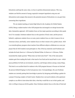 kilocalories and keep the same value, we have to perform dimensional analyses. This way, 
students can find the amount of energy required to transport ingredients using one unit 
(kilocalories) and compare that amount to the potential amount of kilocalories we can gain from 
consuming these ingredients. 
We are student teaching at Austin High School in the Academy for Global Studies 
(AGS). Being a student teacher in the AGS program has encouraged us to design lessons that 
take a humanities approach. AGS students focus on four major questions according to their grade 
level. For example, freshman students focus on the question of food, water, and the process 
behind it, sophomore students focus on waste, junior students focus on what it means to be an 
American citizen, and finally, senior students focus on what it means to be a global citizen. AGS 
is an interdisciplinary program where teachers from different subjects collaborate on a one­year 
project that all AGS students must participate in. One of the key materials used Freshman year 
includes the book ​Omnivore’s Dilemma ​by Michael Pollan. In ​Omnivore’s Dilemma, ​Pollan 
researched the simple question “Where does our food come from?”. One of the main points 
students gain from reading this book is that much of our food can be traced back to corn­­ which 
poses problems for both our environment, ourselves, and foreign cultures among a many things. 
This book is an excellent book for students in the AGS program because it focuses on food and 
the process behind bringing it to the local grocery store. Correspondingly, this year freshman 
students are currently putting their knowledge to practice by designing and building a garden for 
a project 8 housing complex in South Austin. Students have surveyed residents at the apartment 
complex as an effort to learn about their diets, what they would like to see in their garden, and 
who is willing to keep up with the garden. Since freshman students focus on the idea of food and 
5
 