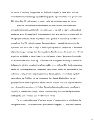 the process of sustaining the population, we decided to design a PBI lesson where students 
researched the amount of energy required to bring specific ingredients to the local grocery store. 
This allowed the 9th grade students to connect global questions to geometry and algebra. 
As student teachers in the math department, we want students to understand and 
appreciate mathematics. Additionally, we want students to use math in order to understand and 
analyze the world. We worked with freshman students, thus we wanted to be consistent with the 
AGS program and make our PBI project focus on the question of sustainability and where food 
comes from. This PBI project focuses on the amount of energy required to transport specific 
ingredients from the location of origin to the local grocery store ​and​ compare that to the amount 
of potential energy we can get from these ingredients. In order to make this project more relevant 
to students, we decided to start with a recipe regularly eaten at home. We presented tamales for 
the PBI roll­out because a recent trip I took to Mexico City taught me that many of the tools and 
dishes used in Mexican households have been used for over a millenia! This dish is made during 
special and celebratory occasions. Furthermore, corn (or rather, maize) has played a crucial role 
in Mexican society. We encouraged students to do the same; choose a recipe that is regularly 
eaten at home and find historical and geographical facts about it. Finding historical and 
geographical facts about recipes eaten at home connects students’ individual way of life to their 
own culture and the evolution of it. Finding the origin of each ingredient was a crucial step in 
beginning to understand the complex process required to bring food to the local grocery store, 
and hopefully learn some neat facts about their own culture.  
The next question becomes “What is the amount of energy required to bring food to the 
local grocery store?”. This was the central question in the PBI project. As mentioned, freshman 
6
 