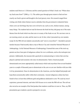 students read ​Omnivore’s Dilemma ​and the central question to Pollan’s book was “Where does 
my food come from?” (2006, p. 11). The author goes through great extents to find out how 
exactly our food is grown and brought to the local grocery store. His research ranged from 
visiting corn fields where farmers receive subsidies from the government to industrial farms 
where cows are fed things they have not evolved to eat, such as corn, chicken manure, among 
many things. The students had not read far between the book but they did grasp one of the main 
themes from the book which was that corn is in many of the foods we eat. We can trace corn in 
our morning cereal, our soda, and the meat we eat. In fact, when I presented my own tamales 
recipe for the PBI roll­out students sarcastically said “corn is everywhere!”. I decided to present 
tamales because I had recently taken a trip to Mexico City and visited the National Museum of 
Anthropology. At the National Museum of Anthropology I learned that some of the tools my 
parents use have been part of indigenous culture for over a millennia, such as the molcajete (see 
picture). Additionally, the museum did a good job at communicating to visitors that corn has 
played a spiritual and economic role since its domestication. Native American people 
domesticated corn (more appropriately called maize) which took anywhere from several hundred 
years to a couple of thousand years to domesticate to the corn we are now familiar with (see slide 
4 of my presentation). Since its domestication in the Americas, corn has helped feed people and 
keep them economically stable within their community. Ancient indigenous culture has been 
found to have at least three different gods and goddesses dedicated to corn. We used my travel 
experience, personal interests, and what AGS focuses on to create the PBI roll­out. The roll­out 
also served as an example of the final product that students would have to turn in. Thus, my PBI 
presentation gave students a positive perspective on corn.  
7
 