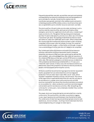 Project Profile
info@LCE.com
843.744.7110
© 2015 Life Cycle Engineering, Inc.
frequently planned their own jobs,secured their own partsand materials
and expected themaintenancecoordinatorsto bereactiveexpeditorsof
parts and laborfor rush jobs.Forced into thisreactiverole,the
coordinatorsweregreatly restricted in their abilitiesto plan and assistin
schedulingproactiveandPMactivities;andasa resultmany times work
was assigned before parts and other resources wereeven available.
The plantused four (4) work order priority codes,but being in such a
reactive state the majority of the work was prioritized as either
emergency (priority 1) or urgent (priority 2),with only a smattering of
lower priority 3s or 4s.The general feeling among plantemployees
was that if a work order wasn’t a priority 1 or 2, there was slimchance
it would ever get done. The backlogof identified maintenance work
was extensive, with over 3,000 open work orders. Whatcompounded
the situation was the troublesome practiceof work orders not being
completed in Oracleeven after the job was finished.This made the
coordinators job even tougher, as they had to sortthrough a largeand
inaccuratebacklogto find the jobs that still needed to be completed.
The limited application of preventive and predictivemaintenance
activities reduced the visibility of equipment health.Scheduled
preventive maintenance (PM) tasks were performed by defined PM
team members, who acknowledged they often deferred execution of
the scheduled PMs becausethey were pulled off PM tasks to complete
other jobs.PMs had not undergone a validation process to determine
if the preventive maintenance provided benefits or if it was justa
“check-the- box” activity.In many cases,the maintenance technician
determined some of the preventive maintenance did not provideany
benefit and had stopped performingthat activity.
Without a condition-based monitoringprogramto monitor equipment
health, equipment failures led to downtime and lostmegawatt
production.Parts to make repairs were often out-of- stock, which
resulted in expedited shipments and low craftutilization.Theculture
of the organization supported the belief that this was the only way to
do maintenance in a power plant; with proactiveand solid PM
practices reserved for businesses thatmanufactured physical products
on an assembly line– where production could more easily bestopped
and started to permit maintenance activities. After doingthings the
same way for so many years, many employees doubted they could be
done any other way.
The power plantuses low-gradeLignitecoal extracted from a nearby
surfacemine. The quality of this coal often causes boiler slagging
issues,requiringexcessivesootblowingto clean fouled boiler tubes.
The combination of tube foulingand soot blowingleads to boiler tube
weaknesses, erosion and wear, resultingin boiler tubeleaks that force
unplanned generating unit outages to make repairs.
 