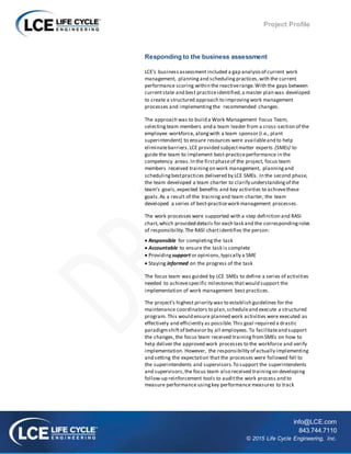 Project Profile
info@LCE.com
843.744.7110
© 2015 Life Cycle Engineering, Inc.
Responding to the business assessment
LCE’s business assessmentincluded a gap analysis of current work
management, planning and scheduling practices,with the current
performance scoring within the reactiverange.With the gaps between
currentstate and best practiceidentified,a master plan was developed
to create a structured approach to improvingwork management
processes and implementingthe recommended changes.
The approach was to build a Work Management Focus Team,
selectingteam members and a team leader from a cross-section of the
employee workforce, alongwith a team sponsor (i.e., plant
superintendent) to ensure resources were availableand to help
eliminatebarriers. LCE provided subjectmatter experts (SMEs) to
guide the team to implement best-practiceperformance in the
competency areas.In the firstphaseof the project, focus team
members received trainingon work management, planningand
schedulingbestpractices delivered by LCE SMEs. In the second phase,
the team developed a team charter to clarify understandingof the
team’s goals,expected benefits and key activities to achievethese
goals.As a result of the trainingand team charter, the team
developed a series of best-practicework management processes.
The work processes were supported with a step definition and RASI
chart,which provided details for each task and the correspondingroles
of responsibility.The RASI chartidentifies the person:
 Responsible for completingthe task
 Accountable to ensure the task is complete
 Providingsupport or opinions,typically a SME
 Staying informed on the progress of the task
The focus team was guided by LCE SMEs to define a series of activities
needed to achievespecific milestones thatwould support the
implementation of work management best practices.
The project’s highest priority was to establish guidelines for the
maintenance coordinators to plan,scheduleand execute a structured
program. This would ensure planned work activities were executed as
effectively and efficiently as possible.This goal required a drastic
paradigmshiftof behavior by all employees.To facilitateand support
the changes,the focus team received trainingfromSMEs on how to
help deliver the approved work processes to the workforce and verify
implementation. However, the responsibility of actually implementing
and setting the expectation that the processes were followed fell to
the superintendents and supervisors.To support the superintendents
and supervisors,the focus team also received trainingon developing
follow-up reinforcement tools to auditthe work process and to
measure performance usingkey performance measures to track
 