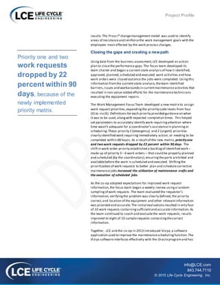Project Profile
info@LCE.com
843.744.7110
© 2015 Life Cycle Engineering, Inc.
results.The Prosci® changemanagement model was used to identify
areas of resistanceand reinforcethe work management goals with the
employees most affected by the work process changes.
Closing the gaps and creating a new path
Usingdata from the business assessment,LCE developed an action
plan to closethe performance gaps.The focus team developed its
team charter and began a current-state analysis of howit identified,
approved, planned,scheduled and executed work activities and how
work orders were closed-outonce the jobs were completed. Usingthis
information fromthe current-state analysis,theteam identified
barriers,issues and workaroundsin currentmaintenanceactivities that
resulted in non-value-added efforts for the maintenancetechnicians
executing the equipment repairs.
The Work Management Focus Team developed a new matrix to assign
work request priorities,expandingthe priority code levels from four
(4) to six (6). Definitions for each priority provided guidanceon when
it was to be used, alongwith expected completion times. This helped
set parameters to accurately identify work requiringattention where
time wasn’t adequate for a coordinator’s assistancein planningor
scheduling.These priority 1 (emergency) and 2 (urgent) priorities
clearly identified work requiring immediately action, or needing to be
completed within 48 hours. As a resultof the new matrix, priorityone
and two work requests dropped by 22 percent within 90 days. The
shiftin work order priority established a backlogof identified work –
made up of priority 3 – 6 work orders – that could be properly planned
and scheduled (by the coordinators),ensuringthe parts arekitted and
availablebefore the work is scheduled and executed. Shiftingthe
prioritization of work requests to better plan and schedulecorrective
maintenance jobs increased the utilization of maintenance crafts and
the execution of scheduled jobs.
As the co-op adopted expectations for improved work request
information,the focus team began a weekly review usinga random
samplingof work requests. The team evaluated the requestor’s
information,verifyingthe problem was clearly defined, the priority
correct,and location of the equipment and other relevantinformation
was provided and accurate.The initial evaluationsresulted in only four
of 10 work requests containingsufficientand accurateinformation.As
the team continued to coach and evaluatethe work requests, results
improved to eight of 10 samplerequests containingthecorrect
information.
Together, LCE and the co-op in 2013 introduced Viziya,a software
application used to improve the maintenanceschedulingfunction.The
Viziya softwareinterfaces effectively with the Oracleprogramand has
Priority one and two
work requests
dropped by 22
percent within 90
days, because of the
newly implemented
priority matrix.
 