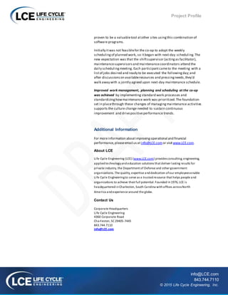 Project Profile
info@LCE.com
843.744.7110
© 2015 Life Cycle Engineering, Inc.
proven to be a valuabletool atother sites usingthis combination of
software programs.
Initially itwas not feasiblefor the co-op to adopt the weekly
schedulingof planned work, so itbegan with next-day scheduling.The
new expectation was that the shiftsupervisor (actingas facilitator),
maintenancesupervisorsand maintenancecoordinators attend the
daily schedulingmeeting. Each participantcameto the meeting with a
listof jobs desired and ready to be executed the followingday;and
after discussionson availableresources and pressingneeds,they’d
walk away with a jointly agreed upon next-day maintenance schedule.
Improved work management, planning and scheduling at the co-op
was achieved by implementing standard work processes and
standardizinghowmaintenance work was prioritized.The foundation
set in placethrough these changes of managingmaintenance activities
supports the culture change needed to sustain continuous
improvement and drivepositiveperformance trends.
Additional Information
For moreinformation aboutimprovingoperational and financial
performance,pleaseemail usat info@LCE.comor visitwww.LCE.com.
About LCE
Life Cycle Engineering (LCE) (www.LCE.com) providesconsulting, engineering,
appliedtechnologyandeducation solutions that deliver lasting results for
private industry, the Department of Defense and other government
organizations. The quality, expertise anddedication ofour employeesenable
Life Cycle Engineeringto serve as a trustedresource that helps people and
organizations to achieve their full potential. Founded in1976, LCE is
headquarteredinCharleston, South Carolina withoffices acrossNorth
America andexperience around the globe.
Contact Us
Corporate Headquarters
Life Cycle Engineering
4360 Corporate Road
Charleston, SC29405-7445
843.744.7110
info@LCE.com
 