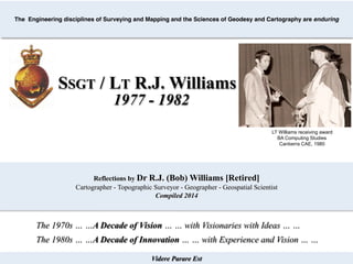 Videre Parare Est
The Engineering disciplines of Surveying and Mapping and the Sciences of Geodesy and Cartography are enduring
SSGT / LT R.J. Williams
LT Williams receiving award
BA Computing Studies
Canberra CAE, 1980
1977 - 1982
Reflections by Dr R.J. (Bob) Williams [Retired]
Cartographer - Topographic Surveyor - Geographer - Geospatial Scientist
Compiled 2014
The 1970s … …A Decade of Vision … … with Visionaries with Ideas … …
The 1980s … …A Decade of Innovation … … with Experience and Vision … …
 