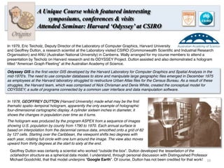 Origins
A Unique Course which featured interesting
symposiums, conferences & visits
Attended Seminar: Harvard ‘Odyssey’ at CSIRO
In 1979, Eric Teicholz, Deputy Director of the Laboratory of Computer Graphics, Harvard University
and Geoffrey Dutton, a research scientist at the Laboratory visited CSIRO (Commonwealth Scientiﬁc and Industrial Research
Organisation) and ANU (Australian National University) in Canberra. Wally arranged for my course members to attend a
presentation by Teicholz on Harvard research and its ODYSSEY Project. Dutton assisted and also demonstrated a hologram
titled “American Graph Fleeting” at the Australian Academy of Science.
Odyssey GIS is the ﬁrst vector GIS developed by the Harvard Laboratory for Computer Graphics and Spatial Analysis in the
mid-1970's. The need to use computer databases to store and manipulate large geographic ﬁles emerged in December 1975
as employees at the Harvard laboratory struggled to restructure Urban Atlas ﬁles for the Census Bureau. As a result of these
struggles, the Harvard team, which was comprised of Nick Chrisman and Denis White, created the conceptual model for
ODYSSEY; a suite of programs connected by a common user interface and data manipulation software.
In 1978, GEOFFREY DUTTON (Harvard University) made what may be the ﬁrst
thematic spatio–temporal hologram, apparently the only example of holographic
four-dimensional cartographic display. A cylinder sixteen inches in diameter, it
shows the changes in population over time as it turns.
The hologram was produced by the program ASPEX from a sequence of images
showing U.S. population by county from 1790 to 1970. Each annual surface is
based on interpolation from the decennial census data, smoothed onto a grid of 82
by 127 cells. Starting over the Caribbean, the viewpoint shifts two degrees with
each year, rotating full circle with one turn around the image. The view also moves
upward from thirty degrees at the start to sixty at the end.
Geoffrey Dutton was certainly a scientist who worked “outside the box”. Dutton developed the tessellation of the
octahedron structure as a spherical data model. I understand, through personal discussion with Distinguished Professor
Michael Goodchild, that that model underpins “Google Earth”. Of course, Dutton has not been credited for that work! 10	
  
 