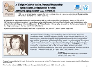 Origins
A Unique Course which featured interesting
symposiums, conferences & visits
Attended Symposium: GIS Workshop
A workshop on geographical information systems was held at the Australian National University during 5-7 December
1979 under the joint sponsorship of Human Geography, ANU Research School of Paciﬁc Studies and Applied Geography
at the Canberra College of Advanced Education. Dr Rhind, Reader in Geography, University of Durham, organized and
led the program as part of a four month visit to Canberra.
Academic seminars had previously been held in universities and at CSIRO but not openly publicized.
The response [to the workshop] was overwhelming and available space in the Coombs
Building was packed to capacity. Dr Rhind proved to be most versatile and resourceful with
an appropriate commentary on a wide range of topics such as the purposes of geographical
data handling; the encoding, validation and editing of data; recent international developments
of hardware and software; and a review of available packages of software. Various speakers
delivered papers on user needs, developments overseas, the Army AUTOMAP system, data
management for government, FASTRACK and RESPONSE II, SIDSIM software for
integrating spatial data by images, the applications of micro-computers, geographical aspects
of the 1981 Population Census and the CSIRO South Coast Land Use Project.
1979 was an amazing year because the ﬁrst workshop, open to a general audience , on Geographical
Information Systems was held in Canberra.
Personal comment. During his time in Canberra I had several meetings with Dr Rhind and provided him with statistical data on the World Data Bank II
for his research.
Rhind went on to become CEO of UK Ordnance Survey and, later, Vice-Chancellor of City University London.
Cartography
(Journal of the Australian Institute of Cartographers)
Volume 11, No 3, March 1980
11	
  
 