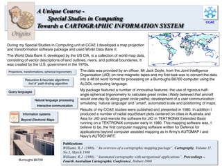 CCAE
Origins
A Unique Course -
Special Studies in Computing
Towards a CARTOGRAPHIC INFORMATION SYSTEM
During my Special Studies in Computing unit at CCAE I developed a map projection
and transformation software package and used World Data Bank II.
The World Data Bank II, developed by the US CIA, is a collection of world map data,
consisting of vector descriptions of land outlines, rivers, and political boundaries. It
was created by the U.S. government in the 1970s.
The data was provided by an ofﬁcer, Mr Jack Doyle, from the Joint Intelligence
Organisation (JIO) on nine magnetic tapes and my ﬁrst task was to convert the data
into a 48 bit word format for processing on a Burroughs B6700 computer using the
ALGOL computing language.
My package featured a number of innovative features: the use of rigorous half-
angle spherical trigonometry to calculate great circles (Wally believed that aircraft
would one-day ﬂy along great circle paths); development of a user communication
simulating ‘natural language’ and ‘smart’, automated scale and positioning of maps.
Results of my CCAE studies were published and presented in 1980. In addition I
produced a number of radial equidistant plots centered on cities in Australia and
Asia for JIO and rewrote the software for JIO in TEKTRONIX Extended Basic
running on a TEKTRONIX computer early in 1980. This mapping software was, I
believe to be, the ﬁrst computer mapping software written for Defence for
applications beyond computer assisted mapping as in Army’s AUTOMAP I and
Navy’s AUTOCHART.
Projections, transformations, spherical trigonometry
Natural language processing
Interactive communication
Query languages
Recursive & heuristic algorithms
Incl A* path-ﬁnding algorithm
Burroughs B6700	
   12	
  
Publications
Williams, R.J. (1980). “An overview of a cartographic mapping package”, Cartography, Volume 11,
No.3, March 1980
Williams, R.J. (1980). “Automated cartography with navigational applications”, Proceedings –
Fourth Australian Cartographic Conference, Hobart 1980
Information systems
Beyond Electronic Maps
 