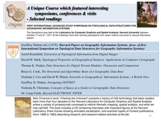 13	
  
Origins
A Unique Course which featured interesting
symposiums, conferences & visits
- Selected readings
Azriel Rosenfeld, Extraction of Topological Information from Digital Images
David M. Mark, Topological Properties of Geographical Surfaces: Applications in Computer Cartography
Thomas K. Peuker, Data Structures for Digital Terrain Modules: Discussion and Comparison
Bruce G. Cook, The Structural and Algorithmic Basis of a Geographic Data Base
Nicholas J. Cox and David W. Rhind, Networks in Geographical Information Systems: A British View
Geoffrey H. Dutton, Navigating ODYSSEY
Nicholas R. Chrisman, Concepts of Space as a Guide to Cartographic Data Structures
Geoffrey Dutton (ed.) (1978). Harvard Papers on Geographic Information Systems. (proc. of first
International Symposium on Topological Data Structures for Geographic Information Systems)
Nick Chrisman’s book "Charting the Unknown" presents a history of GIS technology that takes readers
back more than four decades to the Harvard Laboratory for Computer Graphics and Spatial Analysis,
where a variety of professionals converged to rethink thematic mapping, spatial analysis, and what we
now call GIS. The book includes a CD containing interviews with important ﬁgures at the Harvard
Laboratory, three movies showing animated visualization, and scanned copies of Context publications
(from 1968 to 1983) describing research and research-related activities at the lab.
Dr. Craig Fields, Beyond ELECTRONIC PAPER
FIRST INTERNATIONAL ADVANCED STUDY SYMPOSIUM ON TOPOLOGICAL DATA STRUCTURES FOR
GEOGRAPHIC INFORMATION SYSTEMS
The Symposium was held at the Laboratory for Computer Graphics and Spatial Analysis, Harvard University between
October 17 and 21, 1977. At the meetings more than seventy participants from seven nations convened to discuss ﬁfty-seven
papers.
 