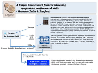 14	
  
Bertram Raphael started at SRI (Stanford Research Institute)
International in 1964 as a consultant. After completing his PhD at MIT
(Massachusetts Institute of Technology), he was at the University of
California, Berkeley for an academic year, and subsequently joined SRI
full time in April 1965. He was a long-time member of SRI's Artiﬁcial
Intelligence Center, and was its director from 1970 to 1973. While at SRI,
he helped invent the A* search algorithm and develop Shakey the robot,
which was one of the ﬁrst projects sponsored by DARPA ([US] Defense
Advanced Research Projects Agency). He also co-founded the Journal of
Artiﬁcial Intelligence.
Origins
A Unique Course which featured interesting
symposiums, conferences & visits
- Grahame Smith & Stanford!
“SRI bridges the critical gap between research universities or
national laboratories and industry. We move R&D from the
laboratory to the marketplace to create high value and real
innovation. And the platforms we build today are designed to
meet tomorrow’s needs”.
Lecturer:
Dr Grahame Smith
Textbook
AI Center
Perception Group
+ notes
and
articles
1980s
Australian Artiﬁcial
Intelligence Institute
Government funded research and development laboratory
[1988-1999] for investigating and commercializing Artiﬁcial
Intelligence, specially Intelligent Software Agents.
Grahame Smith left Australia to work at Stanford
Grahame Smith returned to Australia
to work at AAII
 