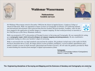 Mathematician
Geodetic surveyor
Mr Waldemar Wassermann retired in December 1988 from the School of Applied Science, Canberra College of
Advanced Education. Wally was appointed as Senior Lecturer in Cartography in February 1972 following national
and international advertisement which attracted him from the Geodetic Research Institute, Frankfurt, where he had
been engaged in the application of satellite imagery to computer mapping. He had worked previously in Australia as
the Chief Surveyor of the Snowy Mountains Authority.
2013 photo
Waldemar Wassermann
The Engineering disciplines of Surveying and Mapping and the Sciences of Geodesy and Cartography are enduring
Bio
Wally was promoted in 1977 to the position of Principal Lecturer in Surveying and Cartography. He was responsible for setting
up a cartographer major which stressed techniques of computer mapping and photogrammetry. He also established a
programme leading to a three year bachelor’s degree in surveying.
Wally is renowned for the very high standards expected from his students. His graduates include many of the staff of AUSLIG,
the Royal Australian Survey Corps, the image analysis section of military intelligence, several academic appointments and a
number of public servants in South Australia, Queensland and Northern Territory. All will value the guidance provided by Wally
in understanding the transition from analogue to digital representation of data.
Cartography
(Journal of the Australian Institute of Cartographers)
Volume 17, Issue 2, 1988
15	
  
 