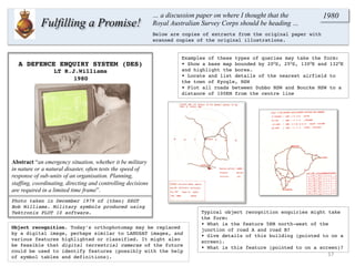 Typical object recognition enquiries might take
the form:
• What is the feature 5KM north-west of the
junction of road A and road B?
• Give details of this building (pointed to on a
screen).
• What is this feature (pointed to on a screen)?
Examples of these types of queries may take the form:
• Show a base map bounded by 20OS, 25OS, 130OE and 132OE
and highlight the bores.
• Locate and list details of the nearest airfield to
the town of Kyogle, NSW
• Plot all roads between Dubbo NSW and Bourke NSW to a
distance of 100KM from the centre line
A DEFENCE ENQUIRY SYSTEM (DES)
LT R.J.Williams
1980
Photo taken in December 1979 of (then) SSGT
Bob Williams. Military symbols produced using
Tektronix PLOT 10 software.
17	
  
Fulfilling a Promise!
… a discussion paper on where I thought that the
Royal Australian Survey Corps should be heading …
1980
Below are copies of extracts from the original paper with
scanned copies of the original illustrations.
Abstract “an emergency situation, whether it be military
in nature or a natural disaster, often tests the speed of
response of sub-units of an organisation. Planning,
staffing, coordinating, directing and controlling decisions
are required in a limited time frame”.
Object recognition. Today’s orthophotomap may be replaced
by a digital image, perhaps similar to LANDSAT images, and
various features highlighted or classified. It might also
be feasible that digital terrestrial cameras of the future
could be used to identify features (possibly with the help
of symbol tables and definitions).
 