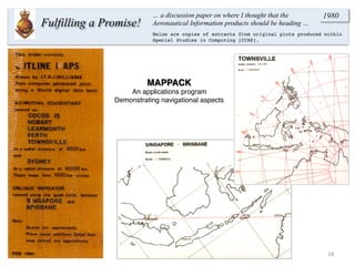 18	
  
Fulfilling a Promise!
… a discussion paper on where I thought that the
Aeronautical Information products should be heading …
1980
Below are copies of extracts from original plots produced within
Special Studies in Computing [CCAE].
MAPPACK
An applications program
Demonstrating navigational aspects
 
