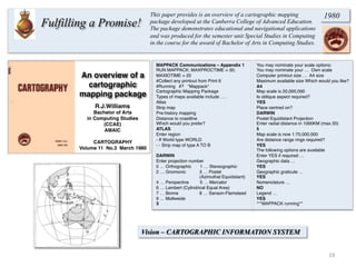An overview of a
cartographic
mapping package
R.J.Williams
Bachelor of Arts
in Computing Studies
(CCAE)
AMAIC
CARTOGRAPHY
Volume 11 No.3 March 1980
Vision – CARTOGRAPHIC INFORMATION SYSTEM
MAPPACK Communications – Appendix 1
RUN MAPPACK; MAXPROCTIME = 30;
MAXIOTIME = 20
#Collect any printout from Print 6
#Running #? *Mappack*
Cartographic Mapping Package
Types of maps available include ….
Atlas
Strip map
Pre-history mapping
Distance to coastline
Which would you prefer?
ATLAS
Enter region
- If World type WORLD
- - Strip map of type A TO B
DARWIN
Enter projection number
0 … Orthographic 1 … Stereographic
2 … Gnomonic 3 … Postel
(Azimuthal Equidistant)
4 … Perspective 5 … Mercator
6 … Lambert (Cylindrical Equal Area)
7 … Bonne 8 … Sanson-Flamsteed
9 … Mollweide
3
You may nominate your scale options:
You may nominate your … Own scale
Computer printout size … A4 size
Maximum available size Which would you like?
A4
Map scale is 20,000,000
Is oblique aspect required?
YES
Place centred on?
DARWIN
Postel Equidistant Projection
Enter radial distance in 1000KM (max 20)
5
Map scale is now 1:75,000,000
Are distance range rings required?
YES
The following options are available
Enter YES if required …
Geographic data …
YES
Geographic graticule …
YES
Nomenclature …
NO
Legend …
YES
***MAPPACK running**
19	
  
Fulfilling a Promise!
1980This paper provides is an overview of a cartographic mapping
package developed at the Canberra College of Advanced Education.
The package demonstrates educational and navigational applications
and was produced for the semester unit Special Studies in Computing
in the course for the award of Bachelor of Arts in Computing Studies.
 