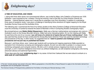 A TIME OF EDUCATION, AND VISION
I, along with three other senior non-commissioned ofﬁcers, was invited by Major John Cattell to a Christmas-eve 1976
barbeque. I was surprised by the invitation. During the evening I had a chat with my Corps Director Colonel Jim
Stedman. Colonel Stedman asked me if I would like to undertake Long Term Schooling. In addition to undertaking
three years of academic study, I was given a challenge of identifying future directions for digital mapping for the Royal
Australian Survey Corps and the Australian Army.
The following year I commenced the ﬁrst of my tertiary studies at the (then) Canberra College of Advanced Education
(now the University of Canberra) towards the award of Bachelor of Arts in Computing Studies (Cartography major).
My principal lecturer was Waldo (Wally) Wassermann. Wally was a German mathematician and engineer who came to
Australia to work on the Snowy Mountain Scheme. Wally had some interesting beliefs. On my ﬁrst meeting with Wally
he said that at the end of our courses “you will know of a whole lot of topics that you’ll know nothing about”. Wally
also said that they would not have constructed the Snowy Mountains Scheme if they had used the standard technology
and procedures of the day; in other words, he suggested that we “need to question and challenge current
procedures and not just rely on published text books”.
Because I, and three others, were ‘mature age’ students with surveying and mapping experience Wally awarded us
exemption from introductory surveying and cartography subjects. As such we were able to partake in a unique course
combining cartography and computer science. We did a unit in remote sensory mapping (now known as remote
sensing#), a unit in machine intelligence (now known as artiﬁcial intelligence), as well analytical cartography units having
advanced calculus and spherical trigonometry.
Those days were the most ‘enlightening days’ in my career. At that time I believed that we were about to embark on a
NEW AGE OF CARTOGRAPHY!
CCAE
# The term “remote sensing” was coined in the early 1960s by geographers in the [US] Ofﬁce of Naval Research to apply to the information derived from
photographic and non-photographic instruments.
The American Society of Photogrammetry published the First Edition of the Manual of Remote Sensing in 1975.
Enlightening days!
Bio
2	
  
 