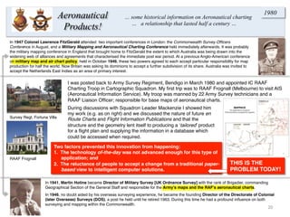 20	
  
In 1947 Colonel Lawrence FitzGerald attended two important conferences in London: the Commonwealth Survey Ofﬁcers
Conference in August, and a Military Mapping and Aeronautical Charting Conference held immediately afterwards. It was probably
the military mapping conference in England that brought home to FitzGerald the extent to which Australia was being drawn into the
widening web of alliances and agreements that characterised the immediate post war period. At a previous Anglo-American conference
on military map and air chart policy, held in October 1946, these two powers agreed to each accept particular responsibility for map
production for half the world. Now Britain was asking its dominions to accept a further subdivision of its share. Australia was invited to
accept the Netherlands East Indies as an area of primary interest.
In 1941, Martin Hotine became Director of Military Survey [UK Ordnance Survey] with the rank of Brigadier, commanding
Geographical Section of the General Staff and responsible for the Army’s maps and the RAF’s aeronautical charts.
In 1946, no doubt aided by his overseas surveying experience, he became the founding Director of the Directorate of Colonial
(later Overseas) Surveys (DOS), a post he held until he retired 1963. During this time he had a profound inﬂuence on both
surveying and mapping within the Commonwealth.
Aeronautical
Products!
… some historical information on Aeronautical charting
… a relationship that lasted half a century …
1980
I was posted back to Army Survey Regiment, Bendigo in March 1980 and appointed IC RAAF
Charting Troop in Cartographic Squadron. My ﬁrst trip was to RAAF Frognall (Melbourne) to visit AIS
(Aeronautical Information Service). My troop was manned by 22 Army Survey technicians and a
RAAF Liaison Ofﬁcer; responsible for base maps of aeronautical charts.
Survey Regt, Fortuna Villa
RAAF Frognall
During discussions with Squadron Leader Mackenzie I showed him
my work (e.g. as on right) and we discussed the nature of future en
Route Charts and Flight Information Publications and that the
structure and the geometry lent itself to producing a ‘tailored’ product
for a ﬂight plan and supplying the information in a database which
could be accessed when required.
Two factors prevented this innovation from happening:
1.  The technology of-the-day was not advanced enough for this type of
application; and
2.  The reluctance of people to accept a change from a traditional paper-
based view to intelligent computer solutions.
THIS IS THE
PROBLEM TODAY!
 