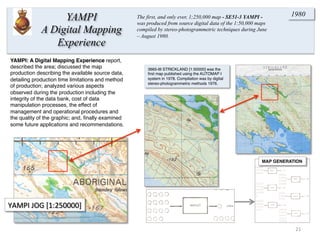 3665-III STRICKLAND [1:50000] was the
ﬁrst map published using the AUTOMAP I
system in 1978. Compilation was by digital
stereo-photogrammetric methods 1976.
YAMPI	
  JOG	
  [1:250000]	
  
MAP GENERATION
21	
  
1980
YAMPI: A Digital Mapping Experience report,
described the area; discussed the map
production describing the available source data,
detailing production time limitations and method
of production; analyzed various aspects
observed during the production including the
integrity of the data bank, cost of data
manipulation processes, the effect of
management and operational procedures and
the quality of the graphic; and, ﬁnally examined
some future applications and recommendations.
YAMPI
A Digital Mapping
Experience
The first, and only ever, 1;250,000 map - SE51-3 YAMPI -
was produced from source digital data of the 1:50,000 maps
compiled by stereo-photogrammetric techniques during June
– August 1980.
 