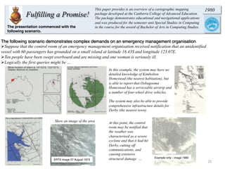 25	
  
Fulfilling a Promise!
1980This paper provides is an overview of a cartographic mapping
package developed at the Canberra College of Advanced Education.
The package demonstrates educational and navigational applications
and was produced for the semester unit Special Studies in Computing
in the course for the award of Bachelor of Arts in Computing Studies.
The following scenario demonstrates complex demands on an emergency management organisation
Ø Suppose that the control room of an emergency management organisation received notification that an unidentified
vessel with 60 passengers has grounded on a small island at latitude 16.43S and longitude 123.07E.
Ø Ten people have been swept overboard and are missing and one woman is seriously ill.
Ø Logically the first queries might be …
In this example, the system may have no
detailed knowledge of Kimbolton
Homestead (the nearest habitation), but
is able to report that Oobagooma
Homestead has a serviceable airstrip and
a number of four-wheel drive vehicles.
The system may also be able to provide
comprehensive infrastructure details for
Derby (the nearest town).
The presentation commenced with the
following scenario.
: Show an image of the area
ERTS image 07 August 1973
At this point, the control
room may be notified that
the weather was
characterised as a severe
cyclone and that it had hit
Derby, cutting off
communications, and
causing extensive
structural damage … Example only - image 1980
 