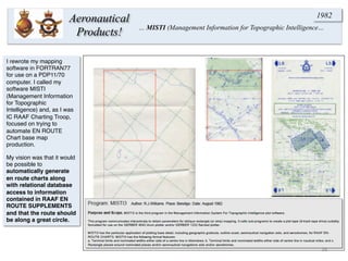 I rewrote my mapping
software in FORTRAN77
for use on a PDP11/70
computer. I called my
software MISTI
(Management Information
for Topographic
Intelligence) and, as I was
IC RAAF Charting Troop,
focused on trying to
automate EN ROUTE
Chart base map
production.
My vision was that it would
be possible to
automatically generate
en route charts along
with relational database
access to information
contained in RAAF EN
ROUTE SUPPLEMENTS
and that the route should
be along a great circle.
26	
  
Aeronautical
Products! … MISTI (Management Information for Topographic Intelligence…
1982
 
