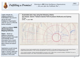 I again rewrote my
mapping software in
FORTRAN77 this time for
use by the Joint
Intelligence Organisation
(JIO) for use on a HP2100
series computer.
I called my software WIMS
(World Interactive
Mapping Software).
Vision – World (or
Williams) Interactive
Mapping System that could
automatically extract
information from a world
data base determined by
place names and search
criteria.
Applications would include
producing background
maps in normal, radial and
oblique rectangle formats
anywhere in the world.
27	
  
Fulfilling a Promise! Returing to JIO (Joint Intelligence Organisation)..
… the year after the Falklands War …
1983
 