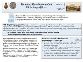 1980- 84
28	
  
1982 - Digital Topographic Database – A structured and formatted collection of sets of random accessed files
organised into evaluated Military, Geographic and Intelligence Data (MGID) available to meet the needs and
requirements of the user – command and control systems, route classification, cross-country going, engineer intelligence
data, resources data, meteorological data.
- US Exchange Ofﬁcer Major David Bowen, USA and Lt Robert Williams, RASVY
Technical Development Cell, Army Survey Regiment
FORTUNA VILLA
BENDIGO
Major David Bowen and (then) Captain John Charland jointly wrote a paper
titled Interactive Computer Cartography at West Point for the Fourth Australian
Cartographic Conference, Hobart 1980. Major Bowen presented the paper.
Major John Charland, ICA Conference &
AUSTRA CARTO 3, Perth, 1984
v Permit the Transportation Officer to point to a bridge and have
the system return the width, allowable load and structural
components of the bridge.
v Permit the Medical Officer to point to all hospitals in an area and
have the number of beds currently available.
v Permit the Commander to point to a geographical area and have
the system return enemy unit designations, locations, strength and
equipment status, and have the system designed to permit data
base update so that the information returned is current and
accurate.
Major Bowen was a US Army Exchange Ofﬁcer from US
Defense Mapping Agency to Australia and posted to the
Army Survey Regiment, Fortuna, Bendigo. His previous
posting was as an Assistant Professor in the Department of
Geography and Computer Science, United States Military
Academy.
His replacement, in 1983, was Major John Charland who,
also, was an Assistant Professor in the Department of
Geography and Computer Science, United States Military
Academy.
Major Bowen had an MA degree in Geography and Major
Charland had an MSc in Civil Engineering.
Technical Development Cell
US Exchange Officers
1984
 