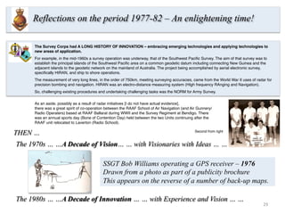 29	
  
The 1980s … …A Decade of Innovation … … with Experience and Vision … …
Reflections on the period 1977-82 – An enlightening time!
The 1970s … …A Decade of Vision… … with Visionaries with Ideas … …
The Survey Corps had A LONG HISTORY OF INNOVATION – embracing emerging technologies and applying technologies to
new areas of application.
For example, in the mid-1960s a survey operation was underway, that of the Southwest Paciﬁc Survey. The aim of that survey was to
establish the principal islands of the Southwest Paciﬁc area on a common geodetic datum including connecting New Guinea and the
adjacent islands to the geodetic network on the mainland of Australia. The project being accomplished by aerial electronic survey,
speciﬁcally HIRAN, and ship to shore operations. 
The measurement of very long lines, in the order of 750km, meeting surveying accuracies, came from the World War II uses of radar for
precision bombing and navigation. HIRAN was an electro-distance measuring system (HIgh frequency RAnging and Navigation).
So, challenging existing procedures and undertaking challenging tasks was the NORM for Army Survey.
As an aside, possibly as a result of radar initiatives [I do not have actual evidence],
there was a great spirit of co-operation between the RAAF School of Air Navigation (and Air Gunnery/
Radio Operaters) based at RAAF Ballarat during WWII and the Survey Regiment at Bendigo. There
was an annual sports day (Bone of Contention Day) held between the two Units continuing after the
RAAF unit relocated to Laverton (Radio School).
Second from right
THEN …
SSGT Bob Williams operating a GPS receiver – 1976
Drawn from a photo as part of a publicity brochure
This appears on the reverse of a number of back-up maps.
 