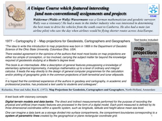 CCAE
Origins
Waldermar (Waldo or Wally) Wassermann was a German mathematician and geodetic surveyor.
Wally was a visionary! He had a mate in the timber industry who was interested in determining
the best route to drive his vehicles from the south coast to Canberra. He also had a mate (an
airline pilot) who saw the day when airlines would be flying shorter routes across Asia/Europe.
A Unique Course which featured interesting
[and non-conventional] assignments and projects
1977 – Cartography 2 - Map projections for Geodesists, Cartographers and Geographers
“The idea to write this introduction to map projections was born in 1969 in the Department of Geodetic
Science of the Ohio State University, Columbus Ohio, USA.
There existed agreement in the opinions of the authors that most most books on map projections are
either too simple of conception, or too involved, carrying the subject matter far beyond the knowledge
required of geodesists studying at a Master’s degree level.
This book is an intermediate. After a description of general features presupposing a knowledge of
elementary spherical trigonometry, it employs mathematics up to a level of ordinary and integral
calculus. It leads the way directly to the design of general computer programmes for the calculation
and/or plotting of geographic grids in the common projections of both terrestrial and lunar ellipsoids.
…
It is hoped that the combined experience of the authors in geodesy and cartography, in academic and
professional practice, has produced a text useful to students and colleagues”.
Text books included:
Richardus, Peter and Adler, Ron K. (1972). Map Projections for Geodesists, Cartographers and Geographers, North-Holland, Amsterdam
Digital terrain models and data banks. The direct and indirect measurements performed for the purpose of recording the
physical and artiﬁcial (man-made) features are processed in the form of a digital model. Each point measured is deﬁned by its
three dimensional coordinates within a speciﬁc system, such as longitude, latitude and height above mean sea level.
One can imagine a data bank as a storage divided into surface compartments, the compartment boundaries corresponding to a
system of parametric lines created by the geographical or plane rectangular coordinate grid.
A text book with visionary concepts:
4	
  
 