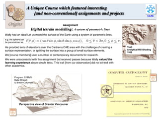 CCAE
Origins
A Unique Course which featured interesting
[and non-conventional] assignments and projects
Yoeli
Analytical Hill-Shading
1965
Perspective view of Greater Vancouver
Program: SYMVU
Data: D.Mark
U British Columbia
Assignment
Digital terrain modelling: A system of parametric lines
Wally had an idea! Let us model the surface of the Earth using a system of parametric lines.
He provided sets of elevations over the Canberra CAE area with the challenge of creating a
surface representation; or splitting the surface into a group of small surface elements.
We [course members] used a number of contemporary documents for research.
We were unsuccessful with this assignment but received passes because Wally valued the
learning experience above simple tests. This trait [from our observation] did not sit well with
other academics.
e.g. the sphere can
be paramatized as
6	
  
 