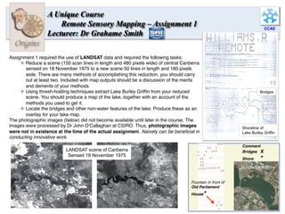 CCAE
Origins
A Unique Course
Remote Sensory Mapping – Assignment 1
Lecturer: Dr Grahame Smith
Assignment 1 required the use of LANDSAT data and required the following tasks:
² Reduce a scene (150 scan lines in length and 480 pixels wide) of central Canberra
sensed on 18 November 1975 to a new scene 50 lines in length and 160 pixels
wide. There are many methods of accomplishing this reduction, you should carry
out at least two. Included with map outputs should be a discussion of the merits
and demerits of your methods.
² Using thresh-holding techniques extract Lake Burley Grifﬁn from your reduced
scene. You should produce a map of the lake, together with an account of the
methods you used to get it.
² Locate the bridges and other non-water features of the lake. Produce these as an
overlay for your lake map.
The photographic images (below) did not become available until later in the course. The
images were processed by Dr John O’Callaghan at CSIRO. Thus, photographic images
were not in existence at the time of the actual assignment. Naivety can be beneﬁcial in
conducting innovative work.
LANDSAT scene of Canberra
Sensed 18 November 1975
Bridges
Shoreline of
Lake Burley Griffin
Comment
Bridges X
Shore *
Fountain in front of
Old Parliament
House*
Google Earth 2014
7	
  
 