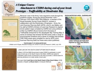 A Unique Course
Attachment to CSIRO during end-of-year break
Prototype – Trafficability at Shoalwater Bay
CSIRO TERRAIN PATTERN MAP
Digitised by SSGT Bob Williams
1978
SHOALWATER BAY AREA - QUEENSLAND
RASVY TRAFFICABILITY MAP
Because I was in the Army I was required to work through the
academic breaks. During the period December 1978 –
February 1979 (then) SSGT Bob Williams, a member of the
Royal Australian Survey Corps (RASVY), worked in
collaboration with the Directorate of Engineers – Army, the
Joint Exercise Planning Staff (JEPS), and Dr Joe Walker and
his staff at CSIRO’s Division of Land Use Research to digitize
terrain pattern maps compiled by CSIRO and using software
written by CSIRO’s Bruce Cook to form the basis of
Trafﬁcability Overprints for the Shoalwater Bay Training Map. A
series of overlays that showed GO-NO areas under a range of
environmental conditions and a series of overlays that showed
FIRE RISK areas were compiled for use by JEPS (Joint
Exercise Planning Staff) but these were never published.
Bio
In March 1972 the NSW Government invited CSIRO to participate in a joint
study of land use on the South Coast of the State. CSIRO was asked to
undertake a pilot survey of resources in the area to provide a ‘rational basis for
planning decisions on a wide variety of land uses’.
The report titled Land Use on the South Coast of New South Wales (1978)
includes a Chapter by Bruce Cook on Computer Methods.
LAND USE ON THE SOUTH COAST OF NEW SOUTH WALES
TRAFFICABILITY AT SHOALWATER BAY
J.Walker and A.P.Spate, Woodland Ecology Unit, Division of Land Use Research, CSIRO, July 1976
8	
  
Origins
 
