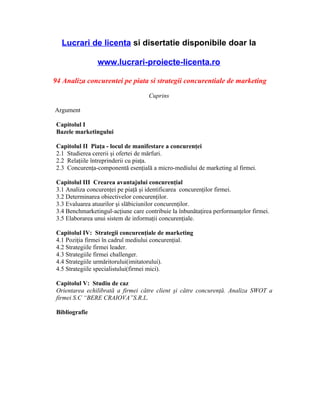 Lucrari de licenta si disertatie disponibile doar la

                 www.lucrari-proiecte-licenta.ro

94 Analiza concurentei pe piata si strategii concurentiale de marketing

                                     Cuprins

Argument

 Capitolul I
 Bazele marketingului

 Capitolul II Piaţa - locul de manifestare a concurenţei
 2.1 Studierea cererii şi ofertei de mărfuri.
 2.2 Relaţiile întreprinderii cu piaţa.
 2.3 Concurenţa-componentă esenţială a micro-mediului de marketing al firmei.

 Capitolul III Crearea avantajului concurenţial
 3.1 Analiza concurenţei pe piaţă şi identificarea concurenţilor firmei.
 3.2 Determinarea obiectivelor concurenţilor.
 3.3 Evaluarea atuurilor şi slăbiciunilor concurenţilor.
 3.4 Benchmarketingul-acţiune care contribuie la înbunătaţirea performanţelor firmei.
 3.5 Elaborarea unui sistem de informaţii concurenţiale.

 Capitolul IV: Strategii concurenţiale de marketing
 4.1 Poziţia firmei în cadrul mediului concurenţial.
 4.2 Strategiile firmei leader.
 4.3 Strategiile firmei challenger.
 4.4 Strategiile urmăritorului(imitatorului).
 4.5 Strategiile specialistului(firmei mici).

 Capitolul V: Studiu de caz
 Orientarea echilibrată a firmei către client şi către concurenţă. Analiza SWOT a
 firmei S.C “BERE CRAIOVA”S.R.L.

 Bibliografie
 