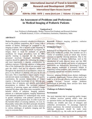 @ IJTSRD | Available Online @ www.ijtsrd.com
ISSN No: 2456
International
Research
An Assessment o
in Medical Imaging o
Asst. Professor in Radiography
of Health Sciences, A Govt. of Puducherry Institution,
ABSTRACT
Medical Imaging is extremely valuable as a diagnostic
tool in the pediatric population, but it comes with a
number of distinct challenges as compared to the
imaging of adults. This is because of the following: It
requires dedicated imaging protocols to acquire the
images, there is need for sedation or general
anesthesia for longer procedures such as MRI,
specific training is required for the healthcare
personnel involved, thorough knowledge and
expertise should be applied for evaluating the images,
and most importantly, it requires consideration for
radiation exposure if ionizing radiation is being used.
One of the challenges for clinical care personnel is to
gain the child’s trust and co‑operation before and
throughout the duration of an examination, which can
prove to be difficult in children who may be ill and
have pain. This is important to acquire quality images
and prevent repeat examinations. Even with a quality
examination, the accurate interpretation of images
requires a thorough knowledge of the intricate and
dynamic face of anatomy and specific pathological
presentations in children. The increased radiation
sensitivity of growing organs and children’s longer
expected life spans make them more susceptible to the
harmful effects of radiation. Imaging pediatric
patients in a dedicated pediatric imaging department
with dedicated pediatric CT technologists may result
in greater compliance with pediatric protocols and
significantly reduced patient dose. In order to prevent
the harmful effects of ionizing radiation, As Low As
Reasonably Achievable (ALARA) principle should be
strictly followed. This article seeks to draw attention
to various challenges of pediatric imaging and the
ways to overcome them.
@ IJTSRD | Available Online @ www.ijtsrd.com | Volume – 2 | Issue – 3 | Mar-Apr 2018
ISSN No: 2456 - 6470 | www.ijtsrd.com | Volume
International Journal of Trend in Scientific
Research and Development (IJTSRD)
International Open Access Journal
An Assessment of Problems and Preferences
in Medical Imaging of Pediatric Patients
Tamijeselvan S
Asst. Professor in Radiography, Mother Theresa Post Graduate and Research Institute
A Govt. of Puducherry Institution, Puducherry, India
Medical Imaging is extremely valuable as a diagnostic
tool in the pediatric population, but it comes with a
challenges as compared to the
imaging of adults. This is because of the following: It
requires dedicated imaging protocols to acquire the
images, there is need for sedation or general
anesthesia for longer procedures such as MRI,
red for the healthcare
personnel involved, thorough knowledge and
expertise should be applied for evaluating the images,
and most importantly, it requires consideration for
radiation exposure if ionizing radiation is being used.
linical care personnel is to
operation before and
throughout the duration of an examination, which can
prove to be difficult in children who may be ill and
have pain. This is important to acquire quality images
eat examinations. Even with a quality
examination, the accurate interpretation of images
requires a thorough knowledge of the intricate and
dynamic face of anatomy and specific pathological
presentations in children. The increased radiation
growing organs and children’s longer
expected life spans make them more susceptible to the
harmful effects of radiation. Imaging pediatric
patients in a dedicated pediatric imaging department
with dedicated pediatric CT technologists may result
compliance with pediatric protocols and
significantly reduced patient dose. In order to prevent
the harmful effects of ionizing radiation, As Low As
Reasonably Achievable (ALARA) principle should be
strictly followed. This article seeks to draw attention
o various challenges of pediatric imaging and the
Keywords: Pediatric imaging; pediatric; radiation
protection; radiography;
INTRODUCTION
Radiological investigations have become an integral
part of the healthcare system. This includes
variety of modalities, some of which may involve
exposure to harmful ionizing radiations. Due to the
rapid advances in imaging technology, such as the
introduction of multi‑detector arrays and fast MRI
protocols, both the number and variety of ra
applications are dramatically increasing.[1,2] Using
these imaging modalities is extremely helpful in
supporting routine pediatric care pathways and helps
in initiating appropriate and timely treatment.
However, imaging children poses distinct
to radiology departments. Various efforts need to be
made so as to provide effective and quality pediatric
imaging services. Several unique problems
encountered in providing these services have been
discussed subsequently.[3]
Challenges in Pediatric Imaging
Environment
The most important step in acquiring quality images
in children involves gaining child’s trust and
co‑operation before and throughout the examination.
Children are irritable and wary of strangers and
unfamiliar environments. To
patient experience, the external environment in the
radiology department should be made more
child‑friendly,[4] e.g., the walls can be painted with
Apr 2018 Page: 576
6470 | www.ijtsrd.com | Volume - 2 | Issue – 3
Scientific
(IJTSRD)
International Open Access Journal
and Preferences
f Pediatric Patients
Theresa Post Graduate and Research Institute
India
: Pediatric imaging; pediatric; radiation
Radiological investigations have become an integral
part of the healthcare system. This includes use of a
variety of modalities, some of which may involve
exposure to harmful ionizing radiations. Due to the
rapid advances in imaging technology, such as the
detector arrays and fast MRI
protocols, both the number and variety of radiological
applications are dramatically increasing.[1,2] Using
these imaging modalities is extremely helpful in
supporting routine pediatric care pathways and helps
in initiating appropriate and timely treatment.
However, imaging children poses distinct challenges
to radiology departments. Various efforts need to be
made so as to provide effective and quality pediatric
imaging services. Several unique problems
encountered in providing these services have been
tric Imaging
The most important step in acquiring quality images
in children involves gaining child’s trust and
before and throughout the examination.
Children are irritable and wary of strangers and
unfamiliar environments. To encourage improved
patient experience, the external environment in the
radiology department should be made more
friendly,[4] e.g., the walls can be painted with
 