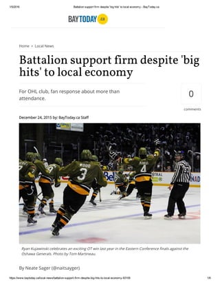 1/5/2016 Battalion support firm despite 'big hits' to local economy ­ BayToday.ca
https://www.baytoday.ca/local­news/battalion­support­firm­despite­big­hits­to­local­economy­83109 1/6
Home > Local News
For OHL club, fan response about more than
attendance.
Battalion support firm despite 'big
hits' to local economy
December 24, 2015 by: BayToday.ca Staff
By Neate Sager (@naitsayger)
0
comments
Ryan Kujawinski celebrates an exciting OT win last year in the Eastern Conference finals against the
Oshawa Generals. Photo by Tom Martineau.
 