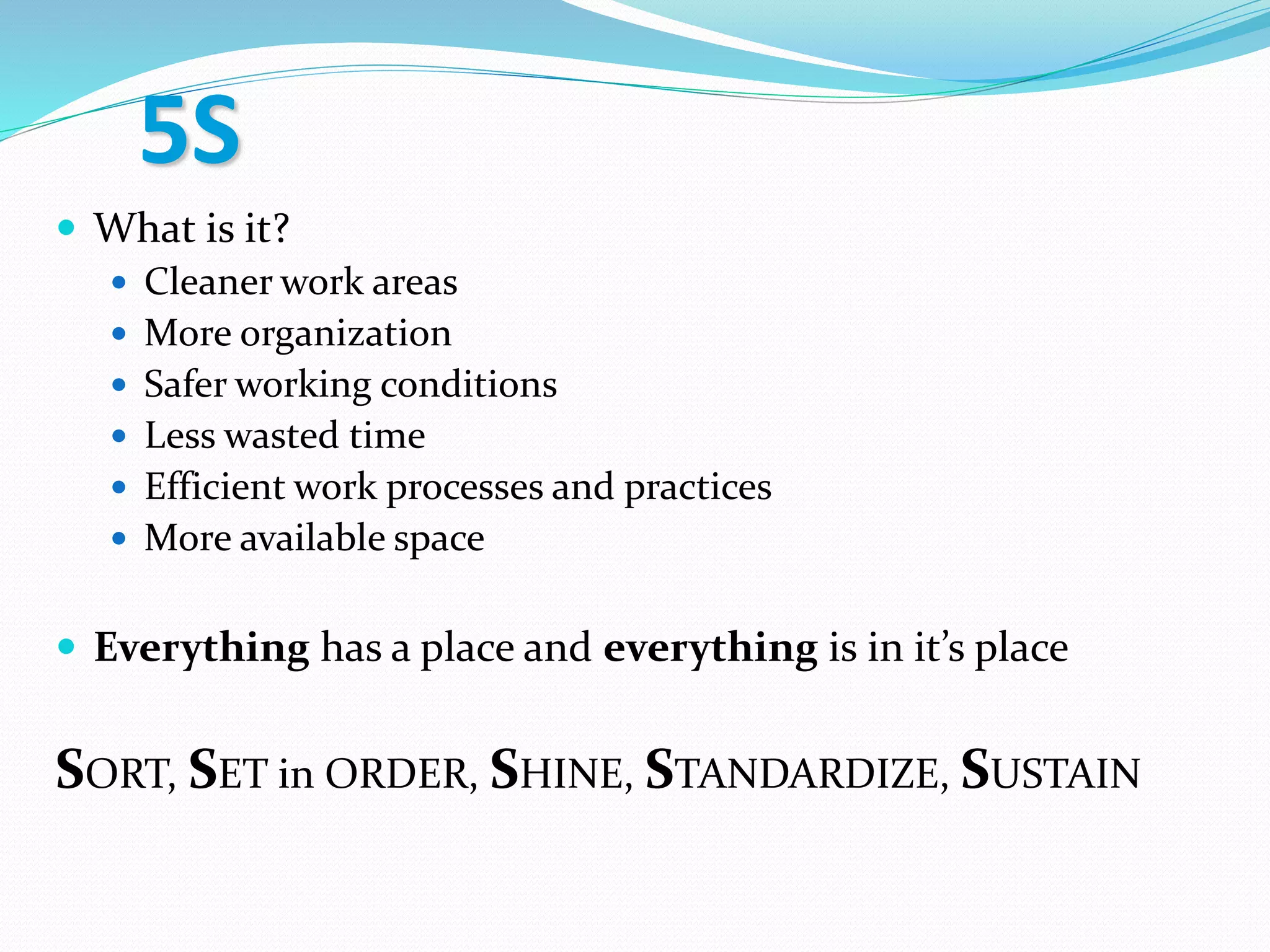 5S
 What is it?
 Cleaner work areas
 More organization
 Safer working conditions
 Less wasted time
 Efficient work processes and practices
 More available space
 Everything has a place and everything is in it’s place
SORT, SET in ORDER, SHINE, STANDARDIZE, SUSTAIN
 