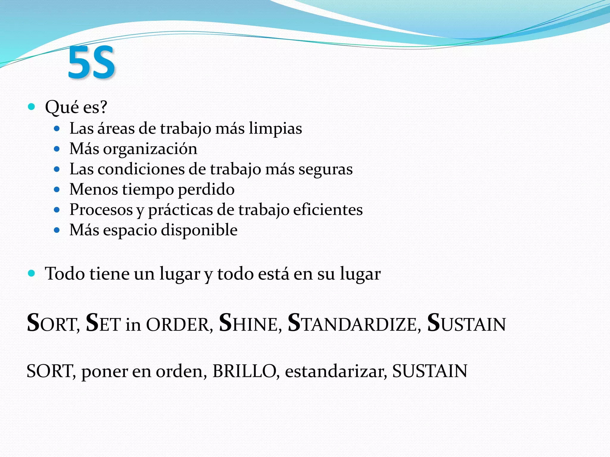 5S
 Qué es?
 Las áreas de trabajo más limpias
 Más organización
 Las condiciones de trabajo más seguras
 Menos tiempo perdido
 Procesos y prácticas de trabajo eficientes
 Más espacio disponible
 Todo tiene un lugar y todo está en su lugar
SORT, SET in ORDER, SHINE, STANDARDIZE, SUSTAIN
SORT, poner en orden, BRILLO, estandarizar, SUSTAIN
 
