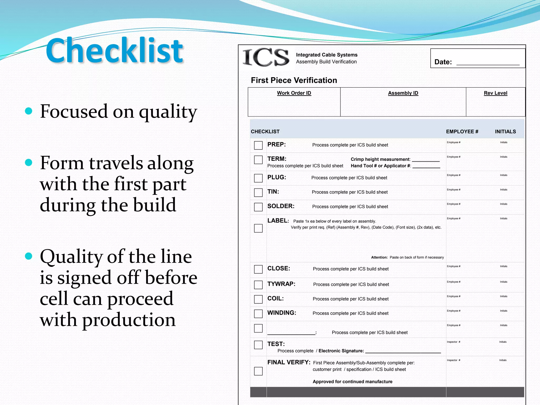 Integrated Cable Systems
Assembly Build Verification
First Piece Verification
Work Order ID Assembly ID Rev Level
CHECKLIST EMPLOYEE # INITIALS
PREP: Process complete per ICS build sheet
Employee # Initials
TERM: Crimp height measurement: ___________
Process complete per ICS build sheet Hand Tool # or Applicator #: ___________
Employee # Initials
PLUG: Process complete per ICS build sheet
Employee # Initials
TIN: Process complete per ICS build sheet
Employee # Initials
SOLDER: Process complete per ICS build sheet
Employee # Initials
LABEL: Paste 1x ea below of every label on assembly.
Verify per print req. (Ref) (Assembly #, Rev), (Date Code), (Font size), (2x data), etc.
Attention: Paste on back of form if necessary
Employee # Initials
CLOSE: Process complete per ICS build sheet
Employee # Initials
TYWRAP: Process complete per ICS build sheet
Employee # Initials
COIL: Process complete per ICS build sheet
Employee # Initials
WINDING: Process complete per ICS build sheet
Employee # Initials
___________________: Process complete per ICS build sheet
Employee # Initials
TEST:
Process complete / Electronic Signature: ______________________________
Inspector # Initials
FINAL VERIFY: First Piece Assembly/Sub-Assembly complete per:
customer print / specification / ICS build sheet
Approved for continued manufacture
Inspector # Initials
Date: _________________________
 Focused on quality
 Form travels along
with the first part
during the build
 Quality of the line
is signed off before
cell can proceed
with production
Checklist
 