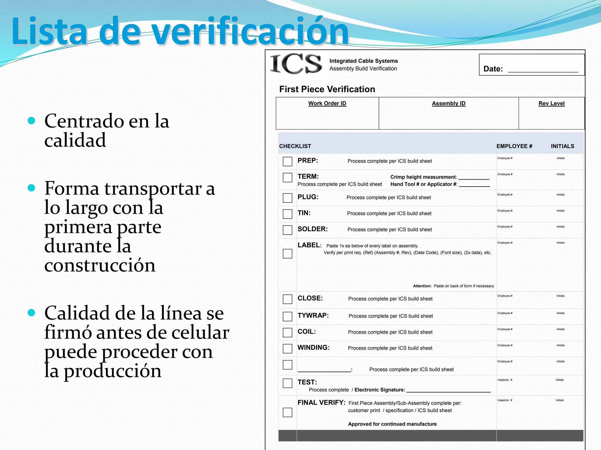 Integrated Cable Systems
Assembly Build Verification
First Piece Verification
Work Order ID Assembly ID Rev Level
CHECKLIST EMPLOYEE # INITIALS
PREP: Process complete per ICS build sheet
Employee # Initials
TERM: Crimp height measurement: ___________
Process complete per ICS build sheet Hand Tool # or Applicator #: ___________
Employee # Initials
PLUG: Process complete per ICS build sheet
Employee # Initials
TIN: Process complete per ICS build sheet
Employee # Initials
SOLDER: Process complete per ICS build sheet
Employee # Initials
LABEL: Paste 1x ea below of every label on assembly.
Verify per print req. (Ref) (Assembly #, Rev), (Date Code), (Font size), (2x data), etc.
Attention: Paste on back of form if necessary
Employee # Initials
CLOSE: Process complete per ICS build sheet
Employee # Initials
TYWRAP: Process complete per ICS build sheet
Employee # Initials
COIL: Process complete per ICS build sheet
Employee # Initials
WINDING: Process complete per ICS build sheet
Employee # Initials
___________________: Process complete per ICS build sheet
Employee # Initials
TEST:
Process complete / Electronic Signature: ______________________________
Inspector # Initials
FINAL VERIFY: First Piece Assembly/Sub-Assembly complete per:
customer print / specification / ICS build sheet
Approved for continued manufacture
Inspector # Initials
Date: _________________________
 Centrado en la
calidad
 Forma transportar a
lo largo con la
primera parte
durante la
construcción
 Calidad de la línea se
firmó antes de celular
puede proceder con
la producción
Lista de verificación
 