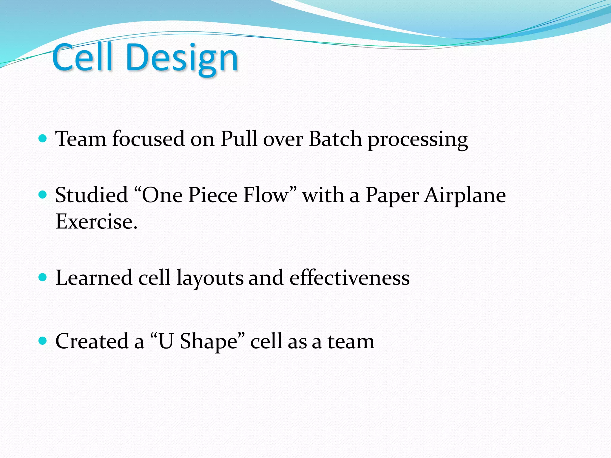 Cell Design
 Team focused on Pull over Batch processing
 Studied “One Piece Flow” with a Paper Airplane
Exercise.
 Learned cell layouts and effectiveness
 Created a “U Shape” cell as a team
 