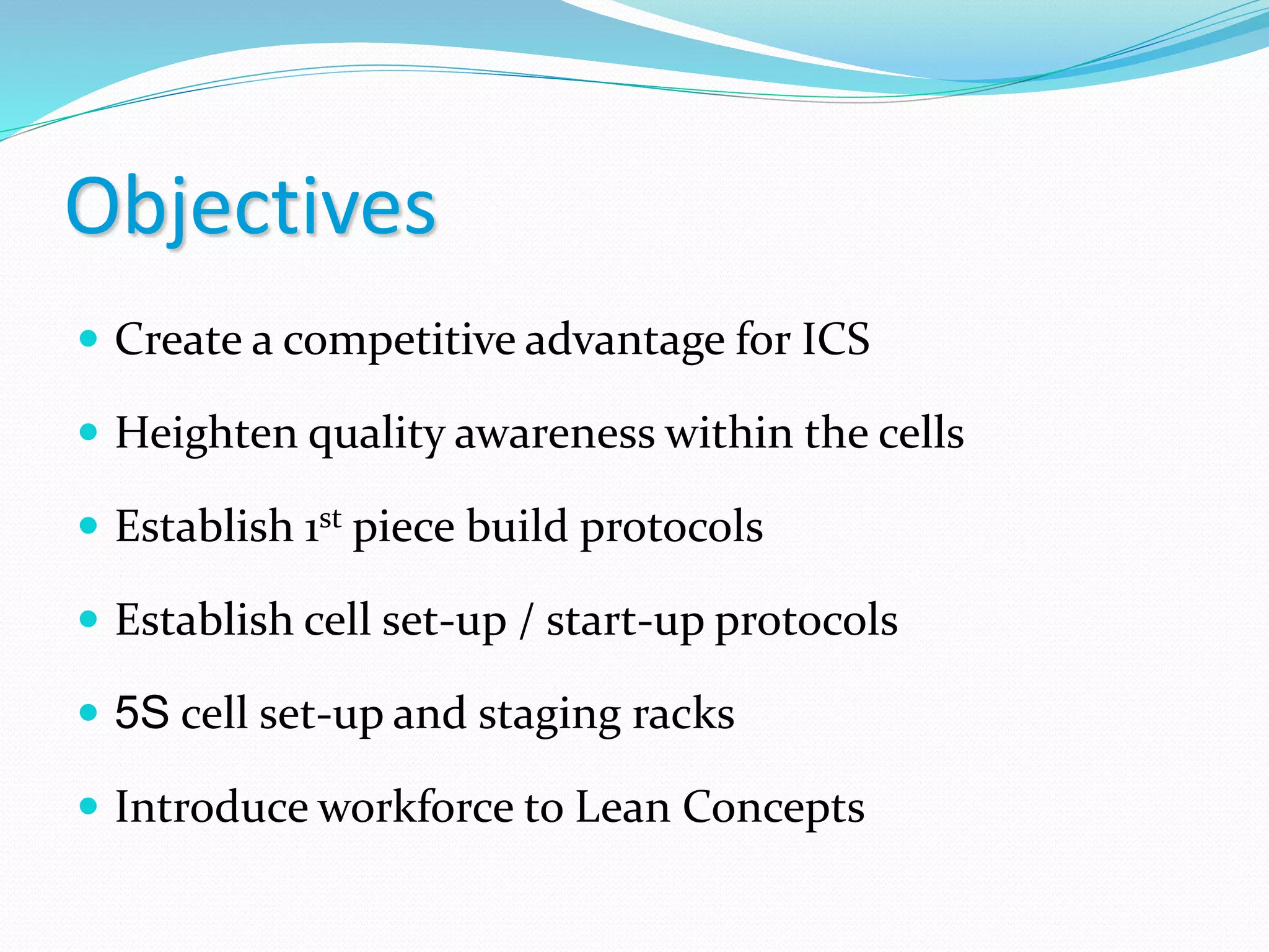 Objectives
 Create a competitive advantage for ICS
 Heighten quality awareness within the cells
 Establish 1st piece build protocols
 Establish cell set-up / start-up protocols
 5S cell set-up and staging racks
 Introduce workforce to Lean Concepts
 