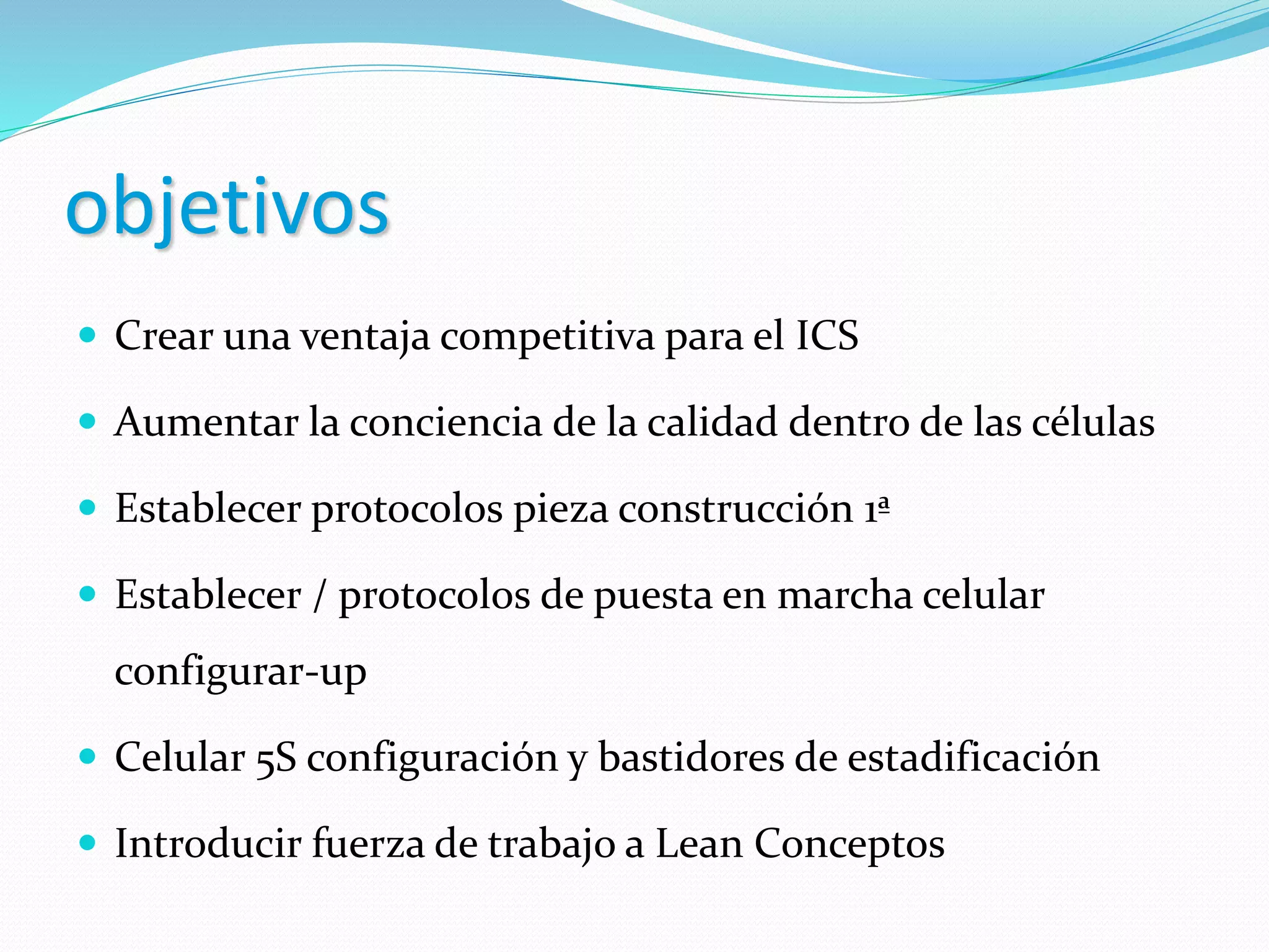 objetivos
 Crear una ventaja competitiva para el ICS
 Aumentar la conciencia de la calidad dentro de las células
 Establecer protocolos pieza construcción 1ª
 Establecer / protocolos de puesta en marcha celular
configurar-up
 Celular 5S configuración y bastidores de estadificación
 Introducir fuerza de trabajo a Lean Conceptos
 
