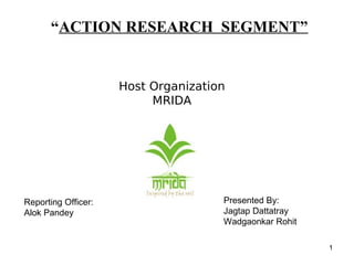 1
“ACTION RESEARCH SEGMENT”
Host Organization
MRIDA
Presented By:
Jagtap Dattatray
Wadgaonkar Rohit
Reporting Officer:
Alok Pandey
 