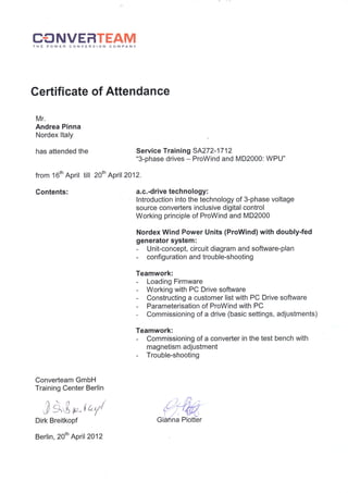 C€INVEFITEAMTHE POWER CONVERSION COMPANY
Certificate of Attendance
Mr"
Andrea Pinna
Nordex ltaly
has attended the
from 16th April
Contents:
till 20th April2012.
Converteam GmbH
Training Center Bedin
nn
"?)
dtf ,,'^tLFl
Dirk Breitkopf
Berlin, 20th April 2012
Service Training 5A272-17 12
"3-phase drives - ProWind and MD2000: WPU"
a.c. -drive technology:
lntroduction into the technology of 3-phase voltage
source converters inclusive digital control
Working principle of ProWind and MD2000
Nordex Wind Power Units (ProWind) with doubly-fed
generator system:
- Unit-concept, circuit diagram and software-plan
- configuration and trouble-shooting
Teamwork:
- Loading Firmware
- Working with PC Drive software
- Constructing a customer list with PC Drive software
- Parameterisation of ProWind with PC
- Commissioning of a drive (basic settings, adjustments)
Teamwork:
- Commissioning of a converter in the test bench with
magnetism adjustment
- Trouble-shooting
 