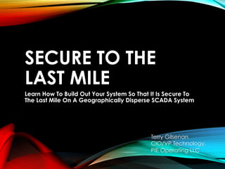 SECURE TO THE
LAST MILE
Learn How To Build Out Your System So That It Is Secure To
The Last Mile On A Geographically Disperse SCADA System
Terry Gilsenan
CIO/VP Technology,
PIE Operating LLC
 